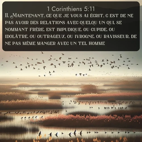 Segond 1 Corinthiens  ; image nature: image avec le verset biblique :Maintenant, ce que je vous ai écrit, c&#039;est de ne pas avoir des relations avec quelqu&#039;un qui, se nommant frère, est impudique, ou cupide, ou idolâtre, ou outrageux, ou ivrogne, ou ravisseur, de ne pas même manger avec un tel homme. ;  ; 5:11