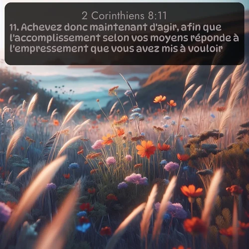 Segond 2 Corinthiens  ; image nature: image avec le verset biblique :Achevez donc maintenant d&#039;agir, afin que l&#039;accomplissement selon vos moyens réponde à l&#039;empressement que vous avez mis à vouloir. ;  ; 8:11