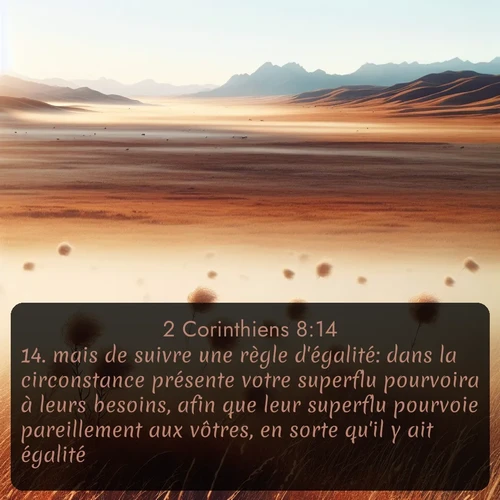 Segond 2 Corinthiens  ; image nature: image avec le verset biblique :mais de suivre une règle d&#039;égalité: dans la circonstance présente votre superflu pourvoira à leurs besoins, afin que leur superflu pourvoie pareillement aux vôtres, en sorte qu&#039;il y ait égalité, ;  ; 8:14