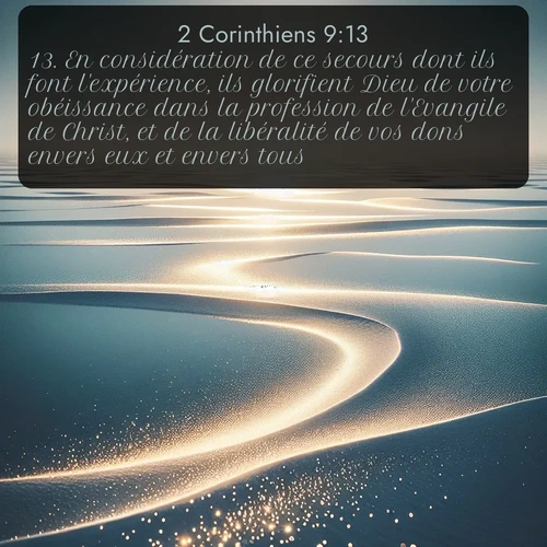 Segond 2 Corinthiens  ; image nature: image avec le verset biblique :En considération de ce secours dont ils font l&#039;expérience, ils glorifient Dieu de votre obéissance dans la profession de l&#039;Evangile de Christ, et de la libéralité de vos dons envers eux et envers tous; ;  ; 9:13