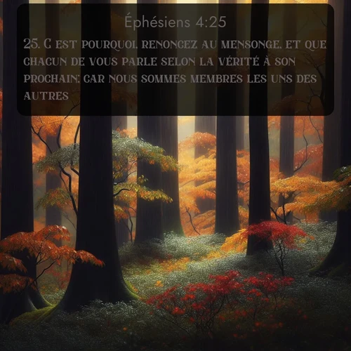 Segond Éphésiens  ; image nature: image avec le verset biblique :C&#039;est pourquoi, renoncez au mensonge, et que chacun de vous parle selon la vérité à son prochain; car nous sommes membres les uns des autres. ;  ; 4:25