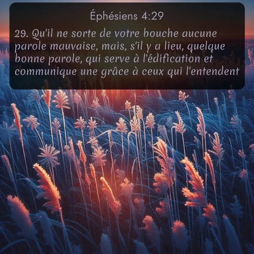 Segond Éphésiens  ; image nature: image avec le verset biblique :Qu&#039;il ne sorte de votre bouche aucune parole mauvaise, mais, s&#039;il y a lieu, quelque bonne parole, qui serve à l&#039;édification et communique une grâce à ceux qui l&#039;entendent. ;  ; 4:29