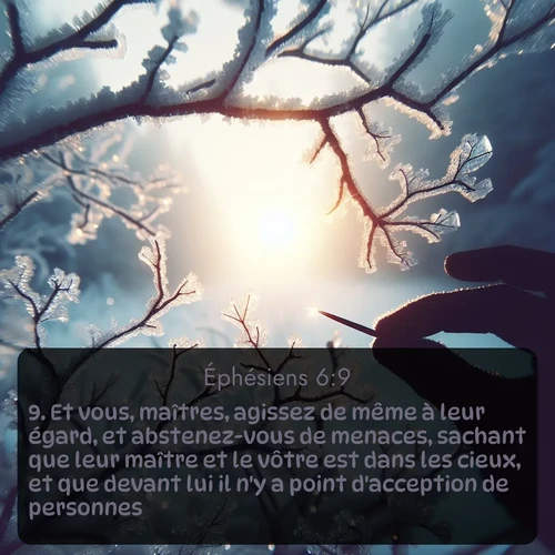 Segond Éphésiens  ; image nature: image avec le verset biblique :Et vous, maîtres, agissez de même à leur égard, et abstenez-vous de menaces, sachant que leur maître et le vôtre est dans les cieux, et que devant lui il n&#039;y a point d&#039;acception de personnes. ;  ; 6:9
