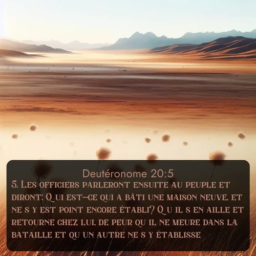 Segond Deutéronome  ; image nature: image avec le verset biblique :Les officiers parleront ensuite au peuple et diront: Qui est-ce qui a bâti une maison neuve, et ne s&#039;y est point encore établi? Qu&#039;il s&#039;en aille et retourne chez lui, de peur qu&#039;il ne meure dans la bataille et qu&#039;un autre ne s&#039;y établisse. ;  ; 20:5