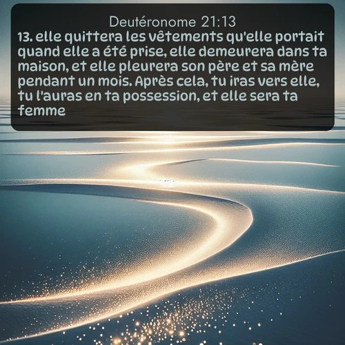 Segond Deutéronome  ; image nature: image avec le verset biblique :elle quittera les vêtements qu&#039;elle portait quand elle a été prise, elle demeurera dans ta maison, et elle pleurera son père et sa mère pendant un mois. Après cela, tu iras vers elle, tu l&#039;auras en ta possession, et elle sera ta femme. ;  ; 21:13