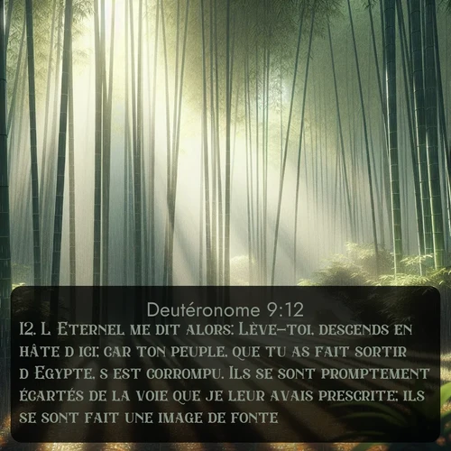 Segond Deutéronome  ; image nature: image avec le verset biblique :L&#039;Eternel me dit alors: Lève-toi, descends en hâte d&#039;ici; car ton peuple, que tu as fait sortir d&#039;Egypte, s&#039;est corrompu. Ils se sont promptement écartés de la voie que je leur avais prescrite; ils se sont fait une image de fonte. ;  ; 9:12