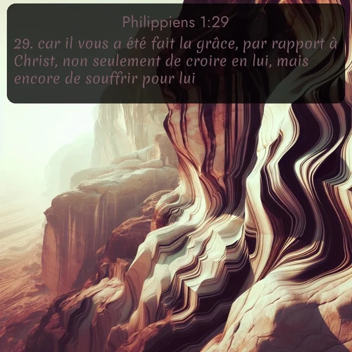 Segond Philippiens  ; image nature: image avec le verset biblique :car il vous a été fait la grâce, par rapport à Christ, non seulement de croire en lui, mais encore de souffrir pour lui, ;  ; 1:29