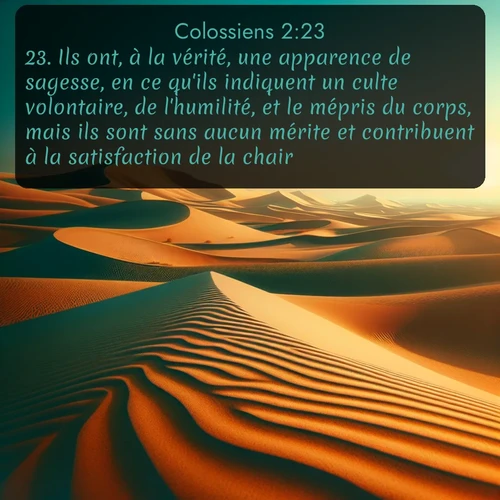 Segond Colossiens  ; image nature: image avec le verset biblique :Ils ont, à la vérité, une apparence de sagesse, en ce qu&#039;ils indiquent un culte volontaire, de l&#039;humilité, et le mépris du corps, mais ils sont sans aucun mérite et contribuent à la satisfaction de la chair. ;  ; 2:23