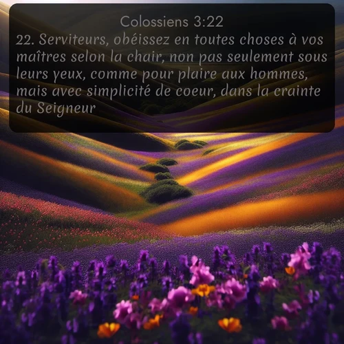 Segond Colossiens  ; image nature: image avec le verset biblique :Serviteurs, obéissez en toutes choses à vos maîtres selon la chair, non pas seulement sous leurs yeux, comme pour plaire aux hommes, mais avec simplicité de coeur, dans la crainte du Seigneur. ;  ; 3:22