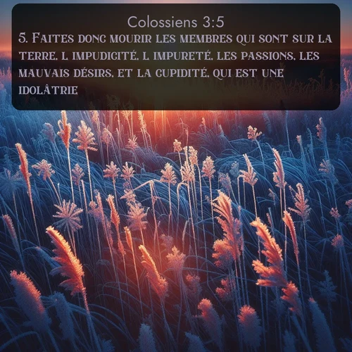 Segond Colossiens  ; image nature: image avec le verset biblique :Faites donc mourir les membres qui sont sur la terre, l&#039;impudicité, l&#039;impureté, les passions, les mauvais désirs, et la cupidité, qui est une idolâtrie. ;  ; 3:5