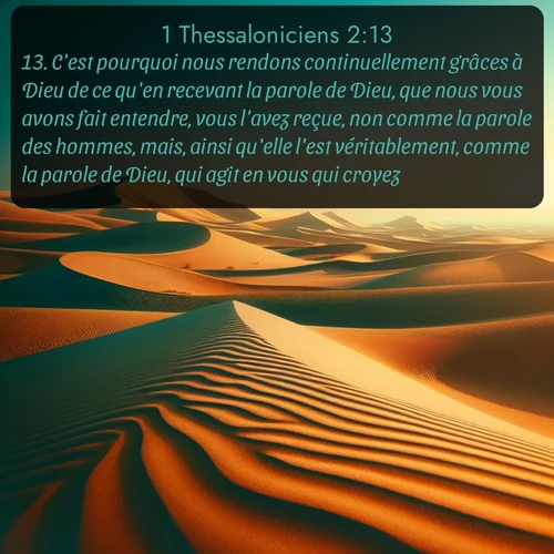 Segond 1 Thessaloniciens  ; image nature: image avec le verset biblique :C&#039;est pourquoi nous rendons continuellement grâces à Dieu de ce qu&#039;en recevant la parole de Dieu, que nous vous avons fait entendre, vous l&#039;avez reçue, non comme la parole des hommes, mais, ainsi qu&#039;elle l&#039;est véritablement, comme la parole de Dieu, qui agit en vous qui croyez. ;  ; 2:13