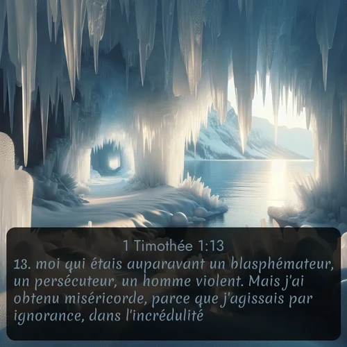 Segond 1 Timothée  ; image nature: image avec le verset biblique :moi qui étais auparavant un blasphémateur, un persécuteur, un homme violent. Mais j&#039;ai obtenu miséricorde, parce que j&#039;agissais par ignorance, dans l&#039;incrédulité; ;  ; 1:13