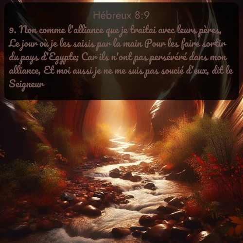 Segond Hébreux  ; image nature: image avec le verset biblique :Non comme l&#039;alliance que je traitai avec leurs pères, Le jour où je les saisis par la main Pour les faire sortir du pays d&#039;Egypte; Car ils n&#039;ont pas persévéré dans mon alliance, Et moi aussi je ne me suis pas soucié d&#039;eux, dit le Seigneur. ;  ; 8:9