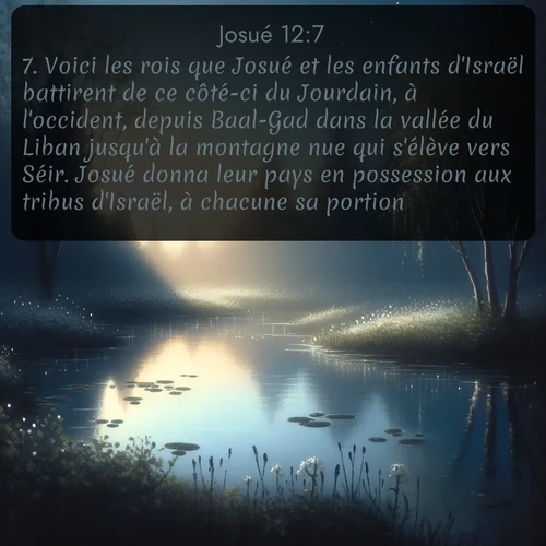 Segond Josué  ; image nature: image avec le verset biblique :Voici les rois que Josué et les enfants d&#039;Israël battirent de ce côté-ci du Jourdain, à l&#039;occident, depuis Baal-Gad dans la vallée du Liban jusqu&#039;à la montagne nue qui s&#039;élève vers Séir. Josué donna leur pays en possession aux tribus d&#039;Israël, à chacune sa portion, ;  ; 12:7