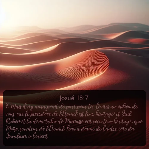 Segond Josué  ; image nature: image avec le verset biblique :Mais il n&#039;y aura point de part pour les Lévites au milieu de vous, car le sacerdoce de l&#039;Eternel est leur héritage; et Gad, Ruben et la demi-tribu de Manassé ont reçu leur héritage, que Moïse, serviteur de l&#039;Eternel, leur a donné de l&#039;autre côté du Jourdain, à l&#039;orient. ;  ; 18:7