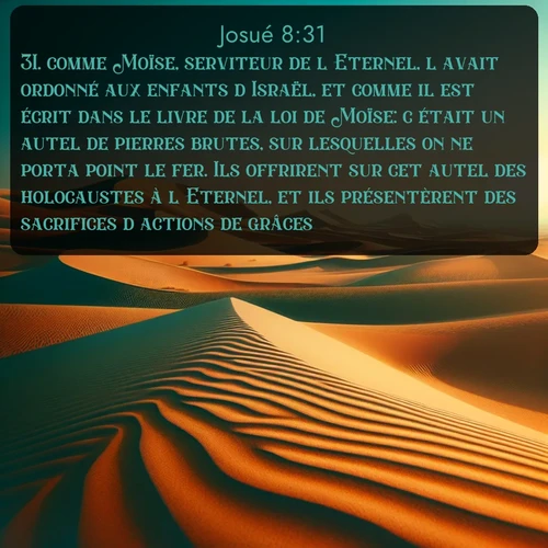 Segond Josué  ; image nature: image avec le verset biblique :comme Moïse, serviteur de l&#039;Eternel, l&#039;avait ordonné aux enfants d&#039;Israël, et comme il est écrit dans le livre de la loi de Moïse: c&#039;était un autel de pierres brutes, sur lesquelles on ne porta point le fer. Ils offrirent sur cet autel des holocaustes à l&#039;Eternel, et ils présentèrent des sacrifices d&#039;actions de grâces. ;  ; 8:31