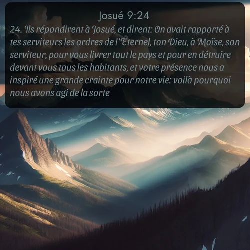 Segond Josué  ; image nature: image avec le verset biblique :Ils répondirent à Josué, et dirent: On avait rapporté à tes serviteurs les ordres de l&#039;Eternel, ton Dieu, à Moïse, son serviteur, pour vous livrer tout le pays et pour en détruire devant vous tous les habitants, et votre présence nous a inspiré une grande crainte pour notre vie: voilà pourquoi nous avons agi de la sorte. ;  ; 9:24