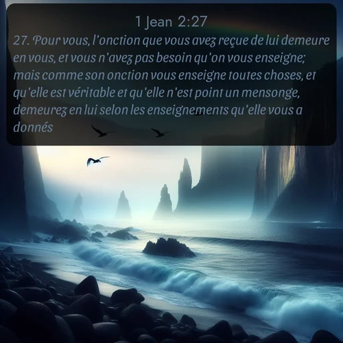 Segond 1 Jean  ; image nature: image avec le verset biblique :Pour vous, l&#039;onction que vous avez reçue de lui demeure en vous, et vous n&#039;avez pas besoin qu&#039;on vous enseigne; mais comme son onction vous enseigne toutes choses, et qu&#039;elle est véritable et qu&#039;elle n&#039;est point un mensonge, demeurez en lui selon les enseignements qu&#039;elle vous a donnés. ;  ; 2:27