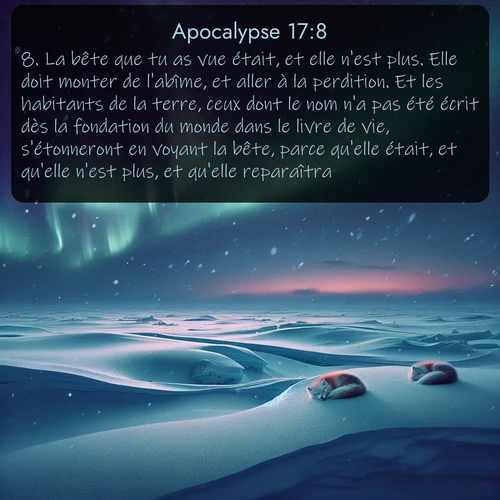 Segond Apocalypse  ; image nature: image avec le verset biblique :La bête que tu as vue était, et elle n&#039;est plus. Elle doit monter de l&#039;abîme, et aller à la perdition. Et les habitants de la terre, ceux dont le nom n&#039;a pas été écrit dès la fondation du monde dans le livre de vie, s&#039;étonneront en voyant la bête, parce qu&#039;elle était, et qu&#039;elle n&#039;est plus, et qu&#039;elle reparaîtra. - ;  ; 17:8