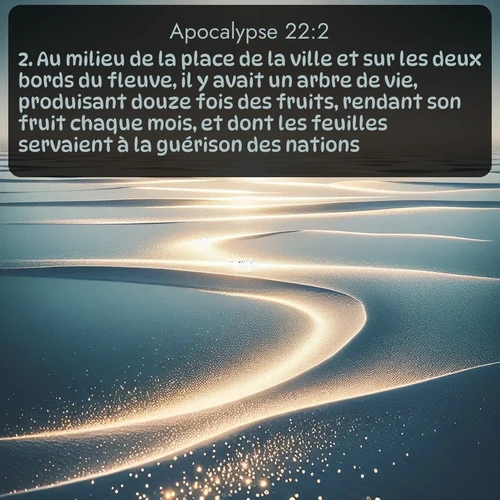 Segond Apocalypse  ; image nature: image avec le verset biblique :Au milieu de la place de la ville et sur les deux bords du fleuve, il y avait un arbre de vie, produisant douze fois des fruits, rendant son fruit chaque mois, et dont les feuilles servaient à la guérison des nations. ;  ; 22:2
