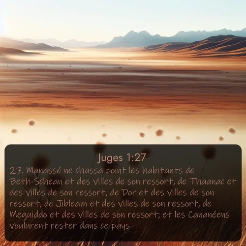 Segond Juges  ; image nature: image avec le verset biblique :Manassé ne chassa point les habitants de Beth-Schean et des villes de son ressort, de Thaanac et des villes de son ressort, de Dor et des villes de son ressort, de Jibleam et des villes de son ressort, de Meguiddo et des villes de son ressort; et les Cananéens voulurent rester dans ce pays. ;  ; 1:27