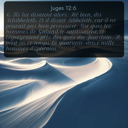 Segond Juges  ; image nature: image avec le verset biblique :Ils lui disaient alors: Hé bien, dis Schibboleth. Et il disait Sibboleth, car il ne pouvait pas bien prononcer. Sur quoi les hommes de Galaad le saisissaient, et l&#039;égorgeaient près des gués du Jourdain. Il périt en ce temps-là quarante-deux mille hommes d&#039;Ephraïm. ;  ; 12:6