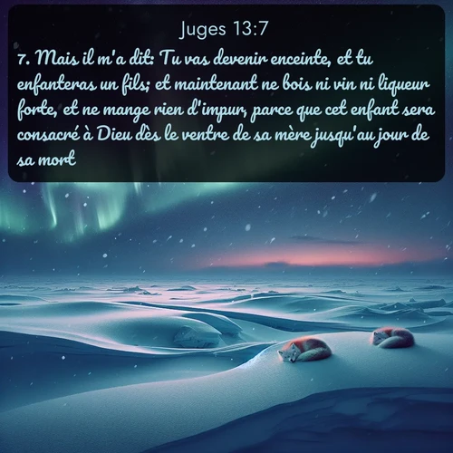Segond Juges  ; image nature: image avec le verset biblique :Mais il m&#039;a dit: Tu vas devenir enceinte, et tu enfanteras un fils; et maintenant ne bois ni vin ni liqueur forte, et ne mange rien d&#039;impur, parce que cet enfant sera consacré à Dieu dès le ventre de sa mère jusqu&#039;au jour de sa mort. ;  ; 13:7