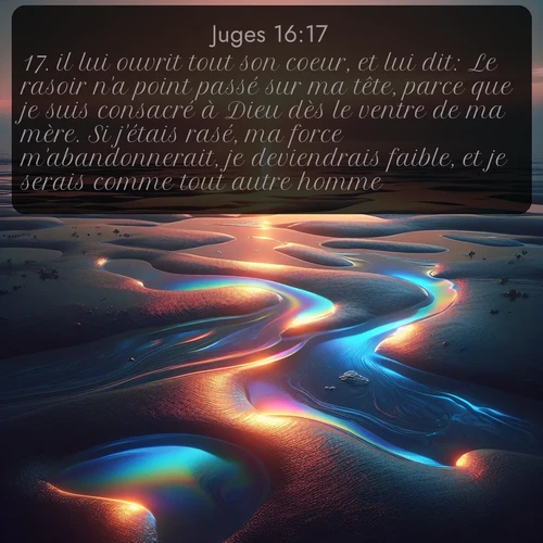 Segond Juges  ; image nature: image avec le verset biblique :il lui ouvrit tout son coeur, et lui dit: Le rasoir n&#039;a point passé sur ma tête, parce que je suis consacré à Dieu dès le ventre de ma mère. Si j&#039;étais rasé, ma force m&#039;abandonnerait, je deviendrais faible, et je serais comme tout autre homme. ;  ; 16:17