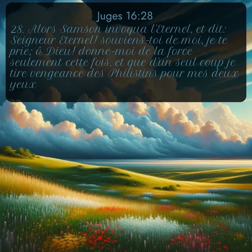 Segond Juges  ; image nature: image avec le verset biblique :Alors Samson invoqua l&#039;Eternel, et dit: Seigneur Eternel! souviens-toi de moi, je te prie; ô Dieu! donne-moi de la force seulement cette fois, et que d&#039;un seul coup je tire vengeance des Philistins pour mes deux yeux! ;  ; 16:28