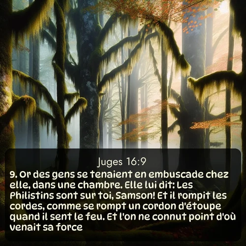Segond Juges  ; image nature: image avec le verset biblique :Or des gens se tenaient en embuscade chez elle, dans une chambre. Elle lui dit: Les Philistins sont sur toi, Samson! Et il rompit les cordes, comme se rompt un cordon d&#039;étoupe quand il sent le feu. Et l&#039;on ne connut point d&#039;où venait sa force. ;  ; 16:9
