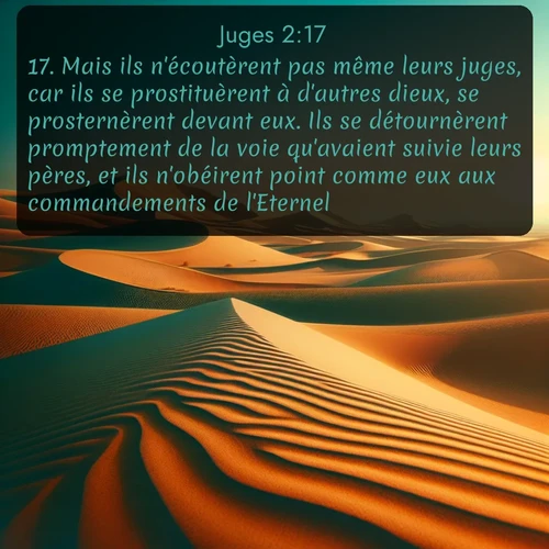 Segond Juges  ; image nature: image avec le verset biblique :Mais ils n&#039;écoutèrent pas même leurs juges, car ils se prostituèrent à d&#039;autres dieux, se prosternèrent devant eux. Ils se détournèrent promptement de la voie qu&#039;avaient suivie leurs pères, et ils n&#039;obéirent point comme eux aux commandements de l&#039;Eternel. ;  ; 2:17