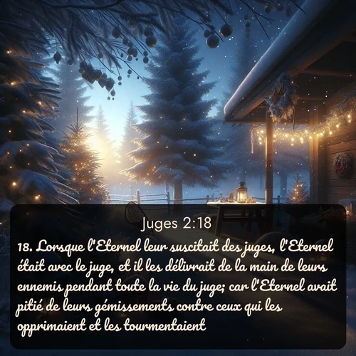Segond Juges  ; image nature: image avec le verset biblique :Lorsque l&#039;Eternel leur suscitait des juges, l&#039;Eternel était avec le juge, et il les délivrait de la main de leurs ennemis pendant toute la vie du juge; car l&#039;Eternel avait pitié de leurs gémissements contre ceux qui les opprimaient et les tourmentaient. ;  ; 2:18