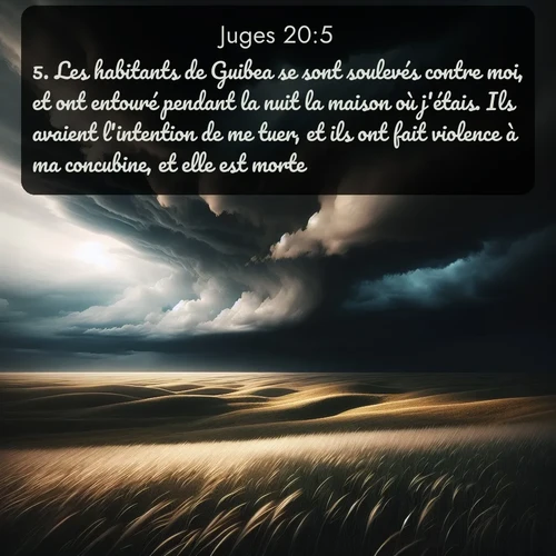 Segond Juges  ; image nature: image avec le verset biblique :Les habitants de Guibea se sont soulevés contre moi, et ont entouré pendant la nuit la maison où j&#039;étais. Ils avaient l&#039;intention de me tuer, et ils ont fait violence à ma concubine, et elle est morte. ;  ; 20:5
