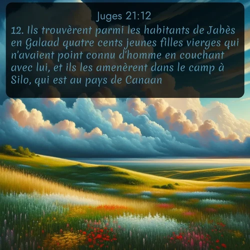 Segond Juges  ; image nature: image avec le verset biblique :Ils trouvèrent parmi les habitants de Jabès en Galaad quatre cents jeunes filles vierges qui n&#039;avaient point connu d&#039;homme en couchant avec lui, et ils les amenèrent dans le camp à Silo, qui est au pays de Canaan. ;  ; 21:12