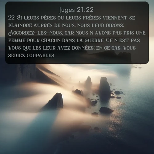 Segond Juges  ; image nature: image avec le verset biblique :Si leurs pères ou leurs frères viennent se plaindre auprès de nous, nous leur dirons: Accordez-les-nous, car nous n&#039;avons pas pris une femme pour chacun dans la guerre. Ce n&#039;est pas vous qui les leur avez données; en ce cas, vous seriez coupables. ;  ; 21:22