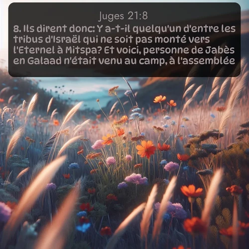 Segond Juges  ; image nature: image avec le verset biblique :Ils dirent donc: Y a-t-il quelqu&#039;un d&#039;entre les tribus d&#039;Israël qui ne soit pas monté vers l&#039;Eternel à Mitspa? Et voici, personne de Jabès en Galaad n&#039;était venu au camp, à l&#039;assemblée. ;  ; 21:8