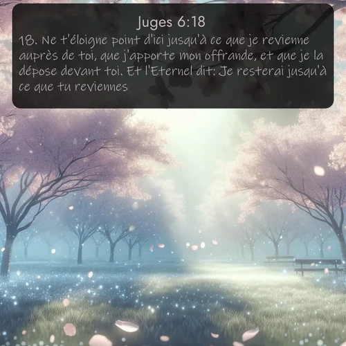 Segond Juges  ; image nature: image avec le verset biblique :Ne t&#039;éloigne point d&#039;ici jusqu&#039;à ce que je revienne auprès de toi, que j&#039;apporte mon offrande, et que je la dépose devant toi. Et l&#039;Eternel dit: Je resterai jusqu&#039;à ce que tu reviennes. ;  ; 6:18