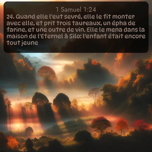 Segond 1 Samuel  ; image nature: image avec le verset biblique :Quand elle l&#039;eut sevré, elle le fit monter avec elle, et prit trois taureaux, un épha de farine, et une outre de vin. Elle le mena dans la maison de l&#039;Eternel à Silo: l&#039;enfant était encore tout jeune. ;  ; 1:24