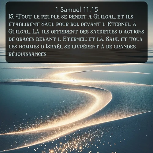 Segond 1 Samuel  ; image nature: image avec le verset biblique :Tout le peuple se rendit à Guilgal, et ils établirent Saül pour roi, devant l&#039;Eternel, à Guilgal. Là, ils offrirent des sacrifices d&#039;actions de grâces devant l&#039;Eternel; et là, Saül et tous les hommes d&#039;Israël se livrèrent à de grandes réjouissances. ;  ; 11:15