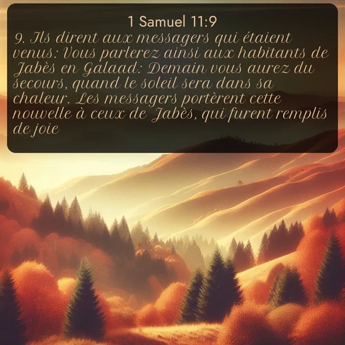 Segond 1 Samuel  ; image nature: image avec le verset biblique :Ils dirent aux messagers qui étaient venus: Vous parlerez ainsi aux habitants de Jabès en Galaad: Demain vous aurez du secours, quand le soleil sera dans sa chaleur. Les messagers portèrent cette nouvelle à ceux de Jabès, qui furent remplis de joie; ;  ; 11:9