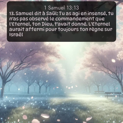 Segond 1 Samuel  ; image nature: image avec le verset biblique :Samuel dit à Saül: Tu as agi en insensé, tu n&#039;as pas observé le commandement que l&#039;Eternel, ton Dieu, t&#039;avait donné. L&#039;Eternel aurait affermi pour toujours ton règne sur Israël; ;  ; 13:13
