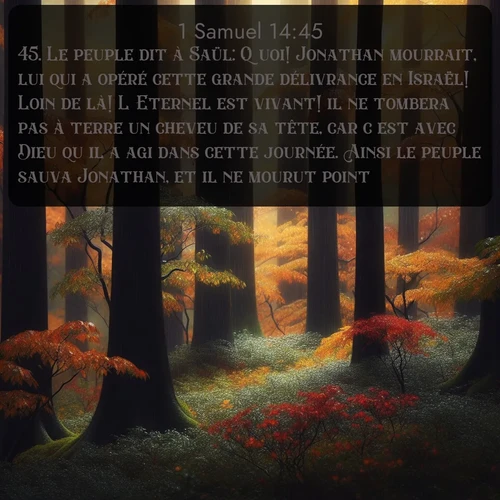 Segond 1 Samuel  ; image nature: image avec le verset biblique :Le peuple dit à Saül: Quoi! Jonathan mourrait, lui qui a opéré cette grande délivrance en Israël! Loin de là! L&#039;Eternel est vivant! il ne tombera pas à terre un cheveu de sa tête, car c&#039;est avec Dieu qu&#039;il a agi dans cette journée. Ainsi le peuple sauva Jonathan, et il ne mourut point. ;  ; 14:45