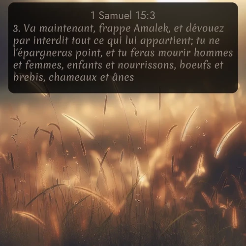 Segond 1 Samuel  ; image nature: image avec le verset biblique :Va maintenant, frappe Amalek, et dévouez par interdit tout ce qui lui appartient; tu ne l&#039;épargneras point, et tu feras mourir hommes et femmes, enfants et nourrissons, boeufs et brebis, chameaux et ânes. ;  ; 15:3