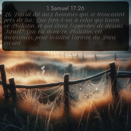 Segond 1 Samuel  ; image nature: image avec le verset biblique :David dit aux hommes qui se trouvaient près de lui: Que fera-t-on à celui qui tuera ce Philistin, et qui ôtera l&#039;opprobre de dessus Israël? Qui est donc ce Philistin, cet incirconcis, pour insulter l&#039;armée du Dieu vivant? ;  ; 17:26