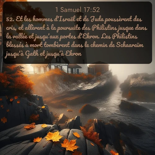 Segond 1 Samuel  ; image nature: image avec le verset biblique :Et les hommes d&#039;Israël et de Juda poussèrent des cris, et allèrent à la poursuite des Philistins jusque dans la vallée et jusqu&#039;aux portes d&#039;Ekron. Les Philistins blessés à mort tombèrent dans le chemin de Schaaraïm jusqu&#039;à Gath et jusqu&#039;à Ekron. ;  ; 17:52