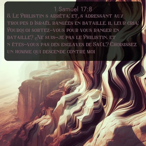 Segond 1 Samuel  ; image nature: image avec le verset biblique :Le Philistin s&#039;arrêta; et, s&#039;adressant aux troupes d&#039;Israël rangées en bataille, il leur cria: Pourquoi sortez-vous pour vous ranger en bataille? Ne suis-je pas le Philistin, et n&#039;êtes-vous pas des esclaves de Saül? Choisissez un homme qui descende contre moi! ;  ; 17:8