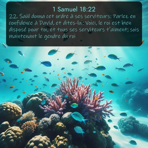 Segond 1 Samuel  ; image nature: image avec le verset biblique :Saül donna cet ordre à ses serviteurs: Parlez en confidence à David, et dites-lui: Voici, le roi est bien disposé pour toi, et tous ses serviteurs t&#039;aiment; sois maintenant le gendre du roi. ;  ; 18:22
