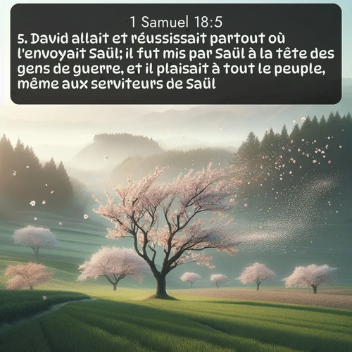 Segond 1 Samuel  ; image nature: image avec le verset biblique :David allait et réussissait partout où l&#039;envoyait Saül; il fut mis par Saül à la tête des gens de guerre, et il plaisait à tout le peuple, même aux serviteurs de Saül. ;  ; 18:5
