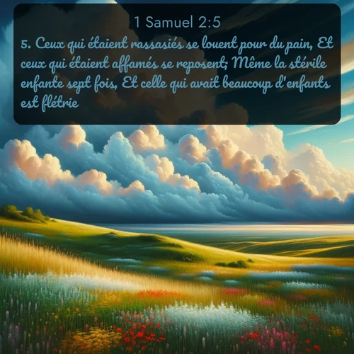 Segond 1 Samuel  ; image nature: image avec le verset biblique :Ceux qui étaient rassasiés se louent pour du pain, Et ceux qui étaient affamés se reposent; Même la stérile enfante sept fois, Et celle qui avait beaucoup d&#039;enfants est flétrie. ;  ; 2:5