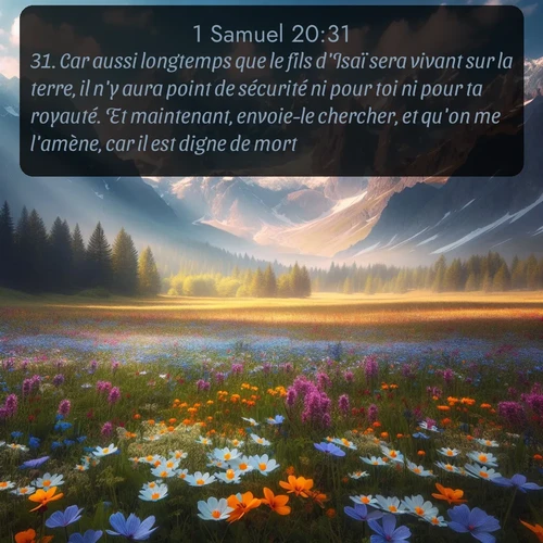 Segond 1 Samuel  ; image nature: image avec le verset biblique :Car aussi longtemps que le fils d&#039;Isaï sera vivant sur la terre, il n&#039;y aura point de sécurité ni pour toi ni pour ta royauté. Et maintenant, envoie-le chercher, et qu&#039;on me l&#039;amène, car il est digne de mort. ;  ; 20:31